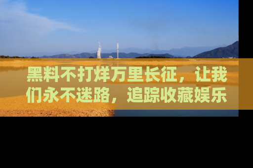 黑料不打烊万里长征，让我们永不迷路，追踪收藏娱乐爆料的乐趣！
