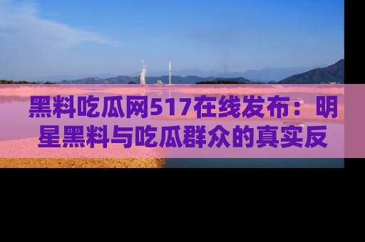 黑料吃瓜网517在线发布：明星黑料与吃瓜群众的真实反应
