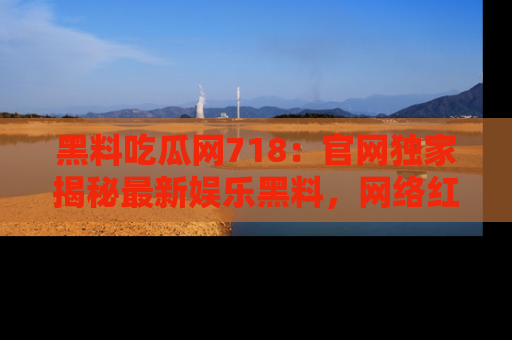 黑料吃瓜网718：官网独家揭秘最新娱乐黑料，网络红人齐聚一堂！
