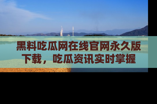 黑料吃瓜网在线官网永久版下载，吃瓜资讯实时掌握