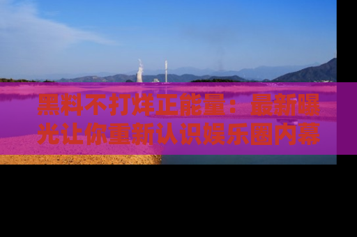 黑料不打烊正能量：最新曝光让你重新认识娱乐圈内幕！