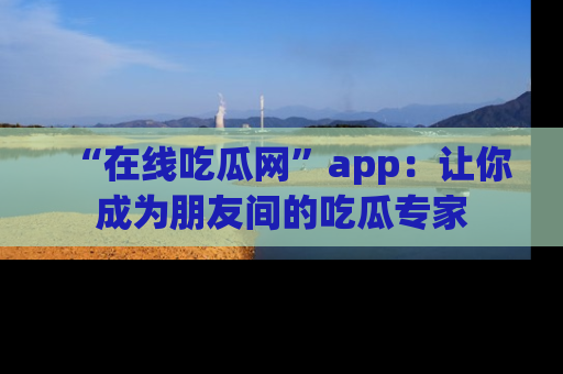 “在线吃瓜网”app：让你成为朋友间的吃瓜专家