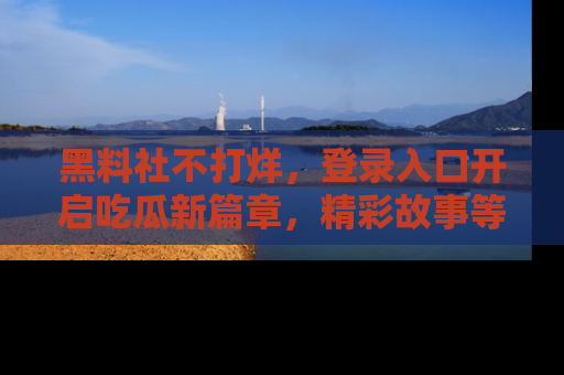 黑料社不打烊，登录入口开启吃瓜新篇章，精彩故事等你来发现！