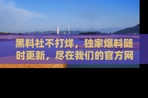 黑料社不打烊，独家爆料随时更新，尽在我们的官方网站网址！