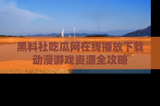 黑料社吃瓜网在线播放下载动漫游戏资源全攻略