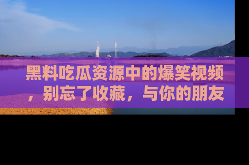 黑料吃瓜资源中的爆笑视频，别忘了收藏，与你的朋友一起分享乐趣！