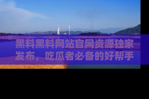 黑料黑料网站官网资源独家发布，吃瓜者必备的好帮手