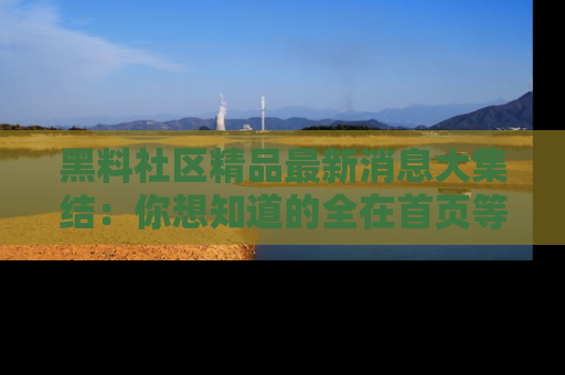 黑料社区精品最新消息大集结：你想知道的全在首页等你探索！