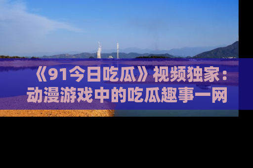 《91今日吃瓜》视频独家：动漫游戏中的吃瓜趣事一网打尽！
