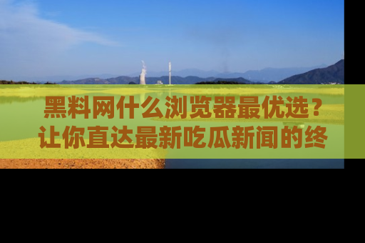 黑料网什么浏览器最优选？让你直达最新吃瓜新闻的终极指南！