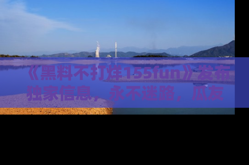 《黑料不打烊155fun》发布独家信息，永不迷路，瓜友们的最佳选择！