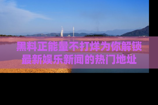 黑料正能量不打烊为你解锁最新娱乐新闻的热门地址