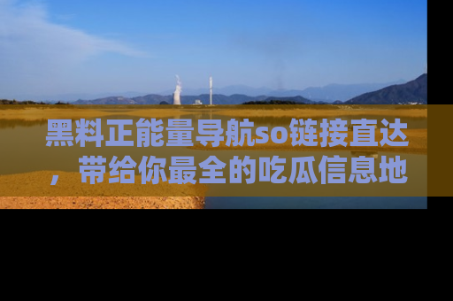 黑料正能量导航so链接直达，带给你最全的吃瓜信息地址，快来一起分享吧！
