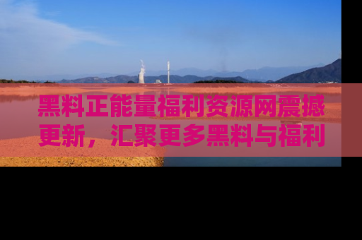 黑料正能量福利资源网震撼更新，汇聚更多黑料与福利！