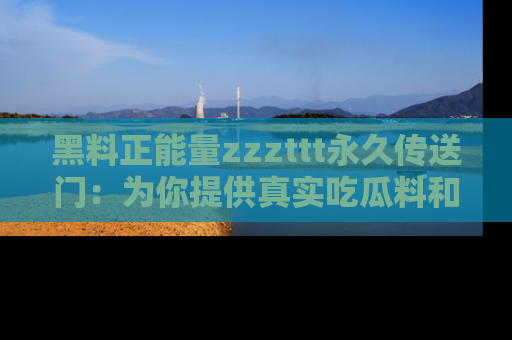 黑料正能量zzzttt永久传送门：为你提供真实吃瓜料和积极向上的能量