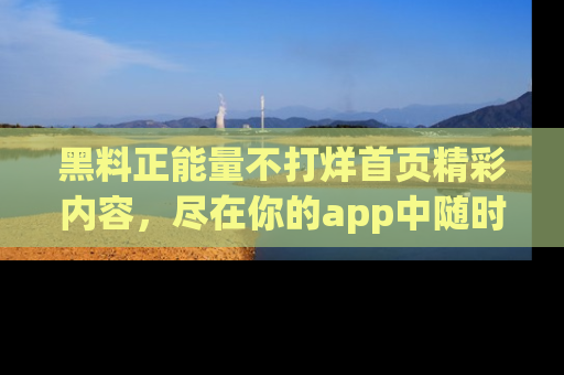 黑料正能量不打烊首页精彩内容，尽在你的app中随时观看