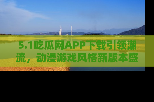 5.1吃瓜网APP下载引领潮流，动漫游戏风格新版本盛情发布！