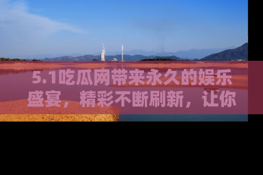 5.1吃瓜网带来永久的娱乐盛宴，精彩不断刷新，让你乐在其中