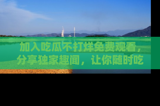 加入吃瓜不打烊免费观看，分享独家趣闻，让你随时吃瓜不停！