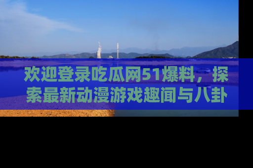 欢迎登录吃瓜网51爆料，探索最新动漫游戏趣闻与八卦！