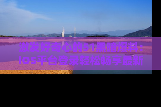 激发好奇心的51黑暗爆料：iOS平台登录轻松畅享最新八卦，刷新你的宠儿清单！