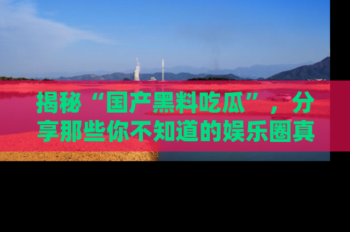 揭秘“国产黑料吃瓜”，分享那些你不知道的娱乐圈真实内幕！