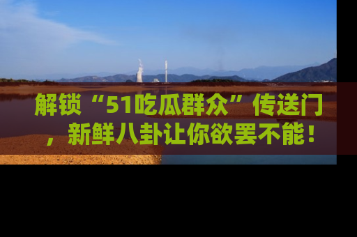 解锁“51吃瓜群众”传送门，新鲜八卦让你欲罢不能！