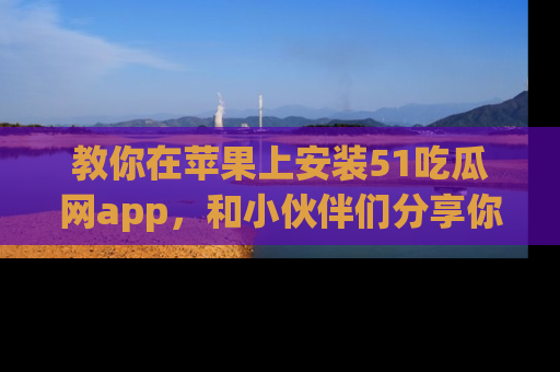 教你在苹果上安装51吃瓜网app，和小伙伴们分享你的吃瓜时刻！