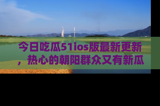 今日吃瓜51ios版最新更新，热心的朝阳群众又有新瓜要分享啦！