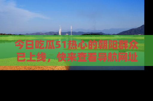 今日吃瓜51热心的朝阳群众已上线，快来查看导航网址，获取最新吃瓜资讯！