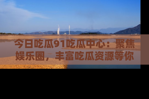 今日吃瓜91吃瓜中心：聚焦娱乐圈，丰富吃瓜资源等你解锁