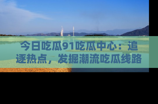 今日吃瓜91吃瓜中心：追逐热点，发掘潮流吃瓜线路！