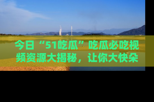 今日“51吃瓜”吃瓜必吃视频资源大揭秘，让你大快朵颐不停口！