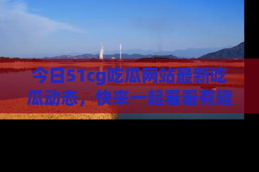 今日51cg吃瓜网站最新吃瓜动态，快来一起看看有趣的事情！
