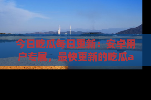 今日吃瓜每日更新：安卓用户专属，最快更新的吃瓜app值得拥有。