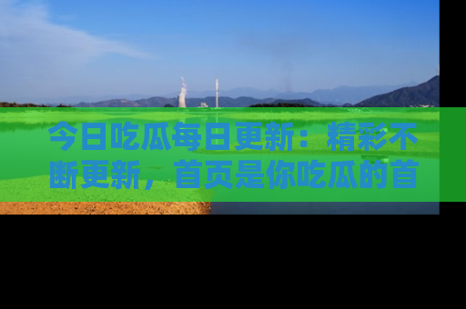 今日吃瓜每日更新：精彩不断更新，首页是你吃瓜的首选！