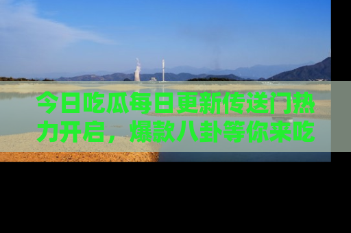 今日吃瓜每日更新传送门热力开启，爆款八卦等你来吃瓜