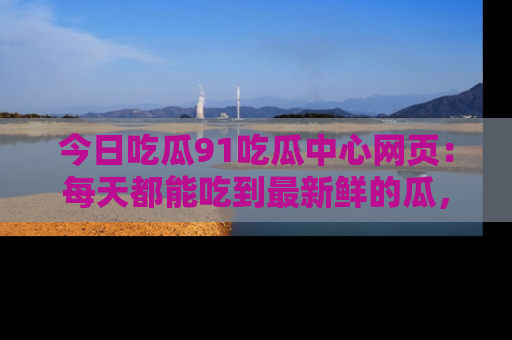 今日吃瓜91吃瓜中心网页：每天都能吃到最新鲜的瓜，八卦互动精彩无限！