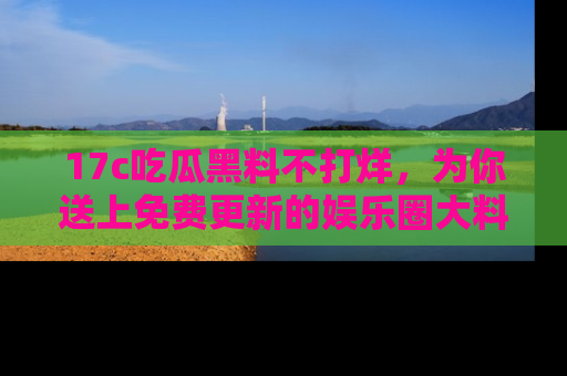 17c吃瓜黑料不打烊，为你送上免费更新的娱乐圈大料！