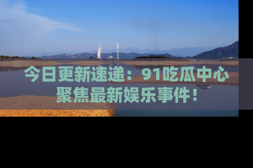 今日更新速递：91吃瓜中心聚焦最新娱乐事件！