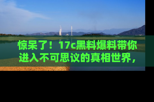 惊呆了！17c黑料爆料带你进入不可思议的真相世界，赶快看链接！