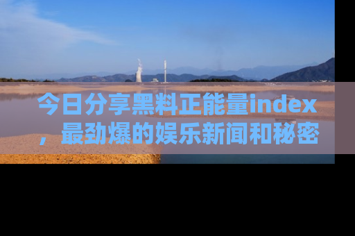 今日分享黑料正能量index，最劲爆的娱乐新闻和秘密等你来发现！