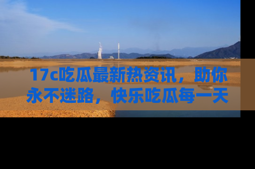 17c吃瓜最新热资讯，助你永不迷路，快乐吃瓜每一天！