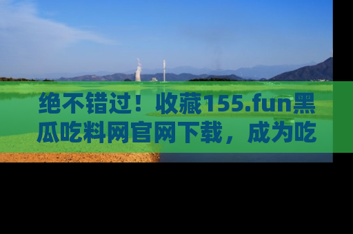 绝不错过！收藏155.fun黑瓜吃料网官网下载，成为吃瓜达人！