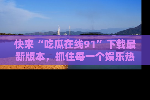快来“吃瓜在线91”下载最新版本，抓住每一个娱乐热点的精彩瞬间！