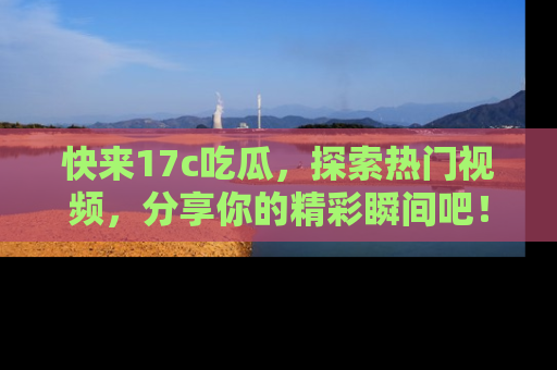 快来17c吃瓜，探索热门视频，分享你的精彩瞬间吧！