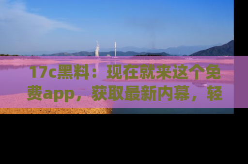 17c黑料：现在就来这个免费app，获取最新内幕，轻松掌握娱乐圈动向！