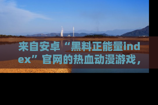 来自安卓“黑料正能量index”官网的热血动漫游戏，聚焦黑料与正能量的精彩时刻