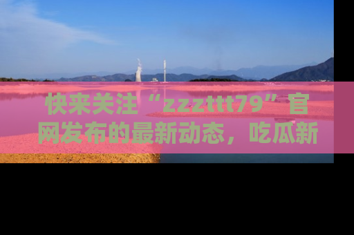 快来关注“zzzttt79”官网发布的最新动态，吃瓜新闻一手掌握，精彩不停！