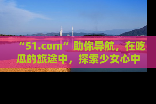 “51.com”助你导航，在吃瓜的旅途中，探索少女心中的小秘密喔！